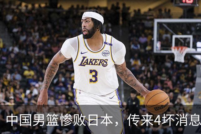 中国男篮惨败日本，传来4坏消息1好消息，防守崩盘，郭士强或下课
